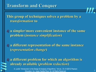 A. Levitin “Introduction to the Design & Analysis of Algorithms,” 3rd ed., Ch. 6 ©2012 Pearson
Education, Inc. Upper Saddle River, NJ. All Rights Reserved. 1
Transform and Conquer
This group of techniques solves a problem by a
transformation to
 a simpler/more convenient instance of the same
problem (instance simplification)
 a different representation of the same instance
(representation change)
 a different problem for which an algorithm is
already available (problem reduction)
 