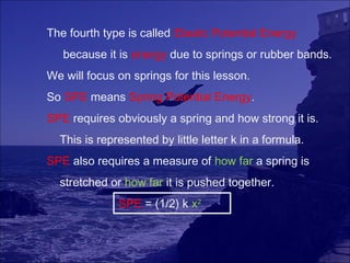 The fourth type is called Elastic Potential Energy
   because it is energy due to springs or rubber bands.
We will focus on springs for this lesson.
So SPE means Spring Potential Energy.
SPE requires obviously a spring and how strong it is.
  This is represented by little letter k in a formula.
SPE also requires a measure of how far a spring is
  stretched or how far it is pushed together.
              SPE = (1/2) k x2
 