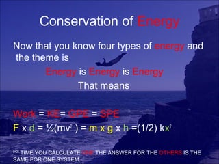 Conservation of Energy
Now that you know four types of energy and
the theme is
       Energy is Energy is Energy
              That means

Work = KE= GPE = SPE
F x d = ½(mv2 ) = m x g x h =(1/2) kx2

EACH
  TIME YOU CALCULATE ONE THE ANSWER FOR THE OTHERS IS THE
SAME FOR ONE SYSTEM.
 
