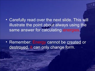 • Carefully read over the next slide. This will
  illustrate the point about always using the
  same answer for calculating energies.

• Remember: Energy cannot be created or
  destroyed, it can only change form.
 