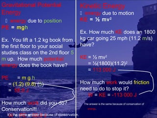Gravitational Potential                     Kinetic Energy
Energy                                       energy due to motion
  energy due to position                   KE = ½ mv 2
PE = mgh
                                            Ex. How much KE does an 1800
Ex. You lift a 1.2 kg book from             kg car going 25 mph (11.2 m/s)
the first floor to your social              have?
studies class on the 2nd floor 5
m up. How much potential                    KE = ½ mv2
energy does the book have?                     = ½(1800)(11.2)2
                                               = 113 000 J
PE    =mgh
  = (1.2) (9.8) (5)                         How much work would friction
  = 58.8 J                                  need to do to stop it?
                                               W = KE = -113 000 J
How much work did you do?                    The answer is the same because of conservation of

Conservation!!!                                 energy.

  It’s the same = 58.8 J
   W = PE answer because of conservation.
 
