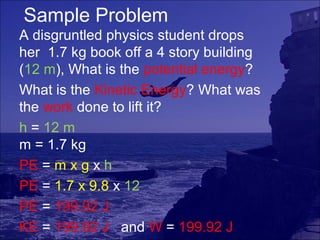 Sample Problem
A disgruntled physics student drops
her 1.7 kg book off a 4 story building
(12 m), What is the potential energy?
What is the Kinetic Energy? What was
the work done to lift it?
h = 12 m
m = 1.7 kg
PE = m x g x h
PE = 1.7 x 9.8 x 12
PE = 199.92 J
KE = 199.92 J and W = 199.92 J
 