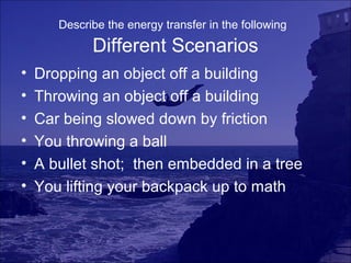Describe the energy transfer in the following

             Different Scenarios
•   Dropping an object off a building
•   Throwing an object off a building
•   Car being slowed down by friction
•   You throwing a ball
•   A bullet shot; then embedded in a tree
•   You lifting your backpack up to math
 