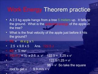 Work Energy Theorem practice
• A 2.5 kg apple hangs from a tree 5 meters up. It falls to
  the ground. What is the potential energy of the apple in
  the tree?
• What is the final velocity of the apple just before it hits
  the ground?
• PE = m x g x h
• 2.5 x 9.8 x 5      Ans. 122.5 J
• KE = ½ mv2
• 122.5 J = ½ x 2.5 x v2 122.5 = 1.25 x v2
•                               122.5/1.25 = v2
•                             98 = v2 So take the square
  root to get v    9.9 m/s = v
 