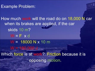 Example Problem:

How much work will the road do on 18,000 N car
 when its brakes are applied, if the car
   skids 10 m?
    W=F xd
    W = 18000 N x 10 m
    W = 180,000 J
Which force is at work? Friction because it is
               opposing motion.
 