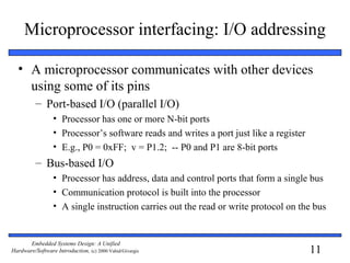 11
Embedded Systems Design: A Unified
Hardware/Software Introduction, (c) 2000 Vahid/Givargis
Microprocessor interfacing: I/O addressing
• A microprocessor communicates with other devices
using some of its pins
– Port-based I/O (parallel I/O)
• Processor has one or more N-bit ports
• Processor’s software reads and writes a port just like a register
• E.g., P0 = 0xFF; v = P1.2; -- P0 and P1 are 8-bit ports
– Bus-based I/O
• Processor has address, data and control ports that form a single bus
• Communication protocol is built into the processor
• A single instruction carries out the read or write protocol on the bus
 