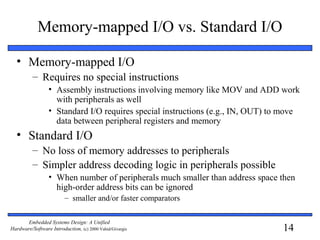 14
Embedded Systems Design: A Unified
Hardware/Software Introduction, (c) 2000 Vahid/Givargis
Memory-mapped I/O vs. Standard I/O
• Memory-mapped I/O
– Requires no special instructions
• Assembly instructions involving memory like MOV and ADD work
with peripherals as well
• Standard I/O requires special instructions (e.g., IN, OUT) to move
data between peripheral registers and memory
• Standard I/O
– No loss of memory addresses to peripherals
– Simpler address decoding logic in peripherals possible
• When number of peripherals much smaller than address space then
high-order address bits can be ignored
– smaller and/or faster comparators
 