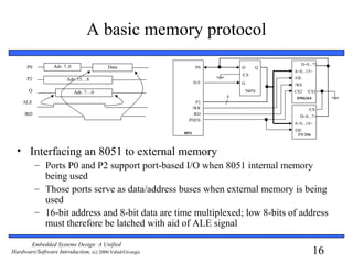 16
Embedded Systems Design: A Unified
Hardware/Software Introduction, (c) 2000 Vahid/Givargis
A basic memory protocol
• Interfacing an 8051 to external memory
– Ports P0 and P2 support port-based I/O when 8051 internal memory
being used
– Those ports serve as data/address buses when external memory is being
used
– 16-bit address and 8-bit data are time multiplexed; low 8-bits of address
must therefore be latched with aid of ALE signal
P0
P2
Q
ALE
/RD
Adr. 7..0
Adr. 15…8
Adr. 7…0
Data
8051
74373
P0
HM6264
D Q
8
P2
ALE G
A<0...15>
D<0...7>
/OE
/WE
/CS
/WR
/RD
/CS1
/PSEN
CS2
27C256
/CS
A<0...14>
D<0...7>
/OE
 