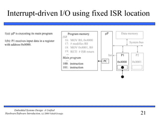 21
Embedded Systems Design: A Unified
Hardware/Software Introduction, (c) 2000 Vahid/Givargis
Interrupt-driven I/O using fixed ISR location
1(a): µP is executing its main program
1(b): P1 receives input data in a register
with address 0x8000.
μP
P1 P2
System bus
Int
Data memory
0x8000 0x8001
16: MOV R0, 0x8000
17: # modifies R0
18: MOV 0x8001, R0
19: RETI # ISR return
ISR
100:
101:
instruction
instruction
...
Main program
...
Program memory
PC
 