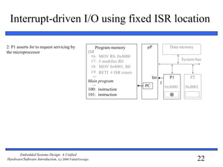 22
Embedded Systems Design: A Unified
Hardware/Software Introduction, (c) 2000 Vahid/Givargis
Interrupt-driven I/O using fixed ISR location
2: P1 asserts Int to request servicing by
the microprocessor
μP
P1 P2
System bus
Data memory
0x8000 0x8001
16: MOV R0, 0x8000
17: # modifies R0
18: MOV 0x8001, R0
19: RETI # ISR return
ISR
100:
101:
instruction
instruction
...
Main program
...
Program memory
PC
IntInt
1
 
