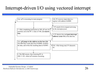 26
Embedded Systems Design: A Unified
Hardware/Software Introduction, (c) 2000 Vahid/Givargis
Interrupt-driven I/O using vectored interrupt
1(a): μP is executing its main program. 1(b): P1 receives input data in a
register with address 0x8000.
2: P1 asserts Int to request servicing
by the microprocessor.3: After completing instruction at 100, μP sees Int
asserted, saves the PC’s value of 100, and asserts
Inta.
5(a): μP jumps to the address on the bus (16).
The ISR there reads data from 0x8000, modifies
the data, and writes the resulting data to 0x8001.
6: The ISR returns, thus restoring PC to
100+1=101, where μP resumes executing.
5(b): After being read, P1 deasserts
Int.
Tim
e
4: P1 detects Inta and puts interrupt
address vector 16 on the data bus.
 