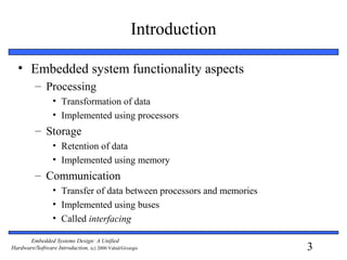 3
Embedded Systems Design: A Unified
Hardware/Software Introduction, (c) 2000 Vahid/Givargis
• Embedded system functionality aspects
– Processing
• Transformation of data
• Implemented using processors
– Storage
• Retention of data
• Implemented using memory
– Communication
• Transfer of data between processors and memories
• Implemented using buses
• Called interfacing
Introduction
 