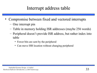 33
Embedded Systems Design: A Unified
Hardware/Software Introduction, (c) 2000 Vahid/Givargis
Interrupt address table
• Compromise between fixed and vectored interrupts
– One interrupt pin
– Table in memory holding ISR addresses (maybe 256 words)
– Peripheral doesn’t provide ISR address, but rather index into
table
• Fewer bits are sent by the peripheral
• Can move ISR location without changing peripheral
 