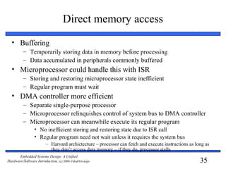 35
Embedded Systems Design: A Unified
Hardware/Software Introduction, (c) 2000 Vahid/Givargis
Direct memory access
• Buffering
– Temporarily storing data in memory before processing
– Data accumulated in peripherals commonly buffered
• Microprocessor could handle this with ISR
– Storing and restoring microprocessor state inefficient
– Regular program must wait
• DMA controller more efficient
– Separate single-purpose processor
– Microprocessor relinquishes control of system bus to DMA controller
– Microprocessor can meanwhile execute its regular program
• No inefficient storing and restoring state due to ISR call
• Regular program need not wait unless it requires the system bus
– Harvard archictecture – processor can fetch and execute instructions as long as
they don’t access data memory – if they do, processor stalls
 