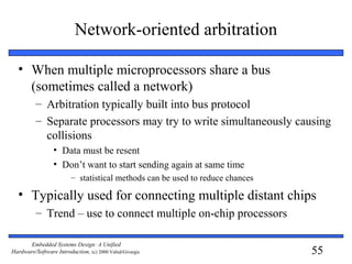 55
Embedded Systems Design: A Unified
Hardware/Software Introduction, (c) 2000 Vahid/Givargis
Network-oriented arbitration
• When multiple microprocessors share a bus
(sometimes called a network)
– Arbitration typically built into bus protocol
– Separate processors may try to write simultaneously causing
collisions
• Data must be resent
• Don’t want to start sending again at same time
– statistical methods can be used to reduce chances
• Typically used for connecting multiple distant chips
– Trend – use to connect multiple on-chip processors
 