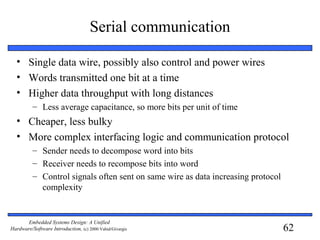 62
Embedded Systems Design: A Unified
Hardware/Software Introduction, (c) 2000 Vahid/Givargis
Serial communication
• Single data wire, possibly also control and power wires
• Words transmitted one bit at a time
• Higher data throughput with long distances
– Less average capacitance, so more bits per unit of time
• Cheaper, less bulky
• More complex interfacing logic and communication protocol
– Sender needs to decompose word into bits
– Receiver needs to recompose bits into word
– Control signals often sent on same wire as data increasing protocol
complexity
 