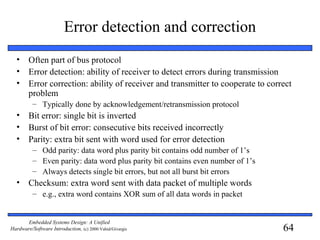 64
Embedded Systems Design: A Unified
Hardware/Software Introduction, (c) 2000 Vahid/Givargis
Error detection and correction
• Often part of bus protocol
• Error detection: ability of receiver to detect errors during transmission
• Error correction: ability of receiver and transmitter to cooperate to correct
problem
– Typically done by acknowledgement/retransmission protocol
• Bit error: single bit is inverted
• Burst of bit error: consecutive bits received incorrectly
• Parity: extra bit sent with word used for error detection
– Odd parity: data word plus parity bit contains odd number of 1’s
– Even parity: data word plus parity bit contains even number of 1’s
– Always detects single bit errors, but not all burst bit errors
• Checksum: extra word sent with data packet of multiple words
– e.g., extra word contains XOR sum of all data words in packet
 