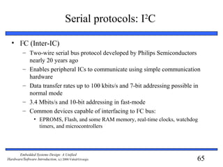65
Embedded Systems Design: A Unified
Hardware/Software Introduction, (c) 2000 Vahid/Givargis
Serial protocols: I2
C
• I2
C (Inter-IC)
– Two-wire serial bus protocol developed by Philips Semiconductors
nearly 20 years ago
– Enables peripheral ICs to communicate using simple communication
hardware
– Data transfer rates up to 100 kbits/s and 7-bit addressing possible in
normal mode
– 3.4 Mbits/s and 10-bit addressing in fast-mode
– Common devices capable of interfacing to I2
C bus:
• EPROMS, Flash, and some RAM memory, real-time clocks, watchdog
timers, and microcontrollers
 