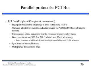 70
Embedded Systems Design: A Unified
Hardware/Software Introduction, (c) 2000 Vahid/Givargis
Parallel protocols: PCI Bus
• PCI Bus (Peripheral Component Interconnect)
– High performance bus originated at Intel in the early 1990’s
– Standard adopted by industry and administered by PCISIG (PCI Special Interest
Group)
– Interconnects chips, expansion boards, processor memory subsystems
– Data transfer rates of 127.2 to 508.6 Mbits/s and 32-bit addressing
• Later extended to 64-bit while maintaining compatibility with 32-bit schemes
– Synchronous bus architecture
– Multiplexed data/address lines
 