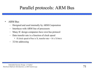71
Embedded Systems Design: A Unified
Hardware/Software Introduction, (c) 2000 Vahid/Givargis
Parallel protocols: ARM Bus
• ARM Bus
– Designed and used internally by ARM Corporation
– Interfaces with ARM line of processors
– Many IC design companies have own bus protocol
– Data transfer rate is a function of clock speed
• If clock speed of bus is X, transfer rate = 16 x X bits/s
– 32-bit addressing
 