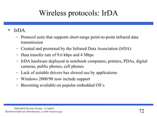 72
Embedded Systems Design: A Unified
Hardware/Software Introduction, (c) 2000 Vahid/Givargis
Wireless protocols: IrDA
• IrDA
– Protocol suite that supports short-range point-to-point infrared data
transmission
– Created and promoted by the Infrared Data Association (IrDA)
– Data transfer rate of 9.6 kbps and 4 Mbps
– IrDA hardware deployed in notebook computers, printers, PDAs, digital
cameras, public phones, cell phones
– Lack of suitable drivers has slowed use by applications
– Windows 2000/98 now include support
– Becoming available on popular embedded OS’s
 