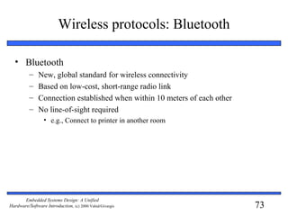 73
Embedded Systems Design: A Unified
Hardware/Software Introduction, (c) 2000 Vahid/Givargis
Wireless protocols: Bluetooth
• Bluetooth
– New, global standard for wireless connectivity
– Based on low-cost, short-range radio link
– Connection established when within 10 meters of each other
– No line-of-sight required
• e.g., Connect to printer in another room
 