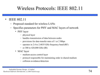 74
Embedded Systems Design: A Unified
Hardware/Software Introduction, (c) 2000 Vahid/Givargis
Wireless Protocols: IEEE 802.11
• IEEE 802.11
– Proposed standard for wireless LANs
– Specifies parameters for PHY and MAC layers of network
• PHY layer
– physical layer
– handles transmission of data between nodes
– provisions for data transfer rates of 1 or 2 Mbps
– operates in 2.4 to 2.4835 GHz frequency band (RF)
– or 300 to 428,000 GHz (IR)
• MAC layer
– medium access control layer
– protocol responsible for maintaining order in shared medium
– collision avoidance/detection
 
