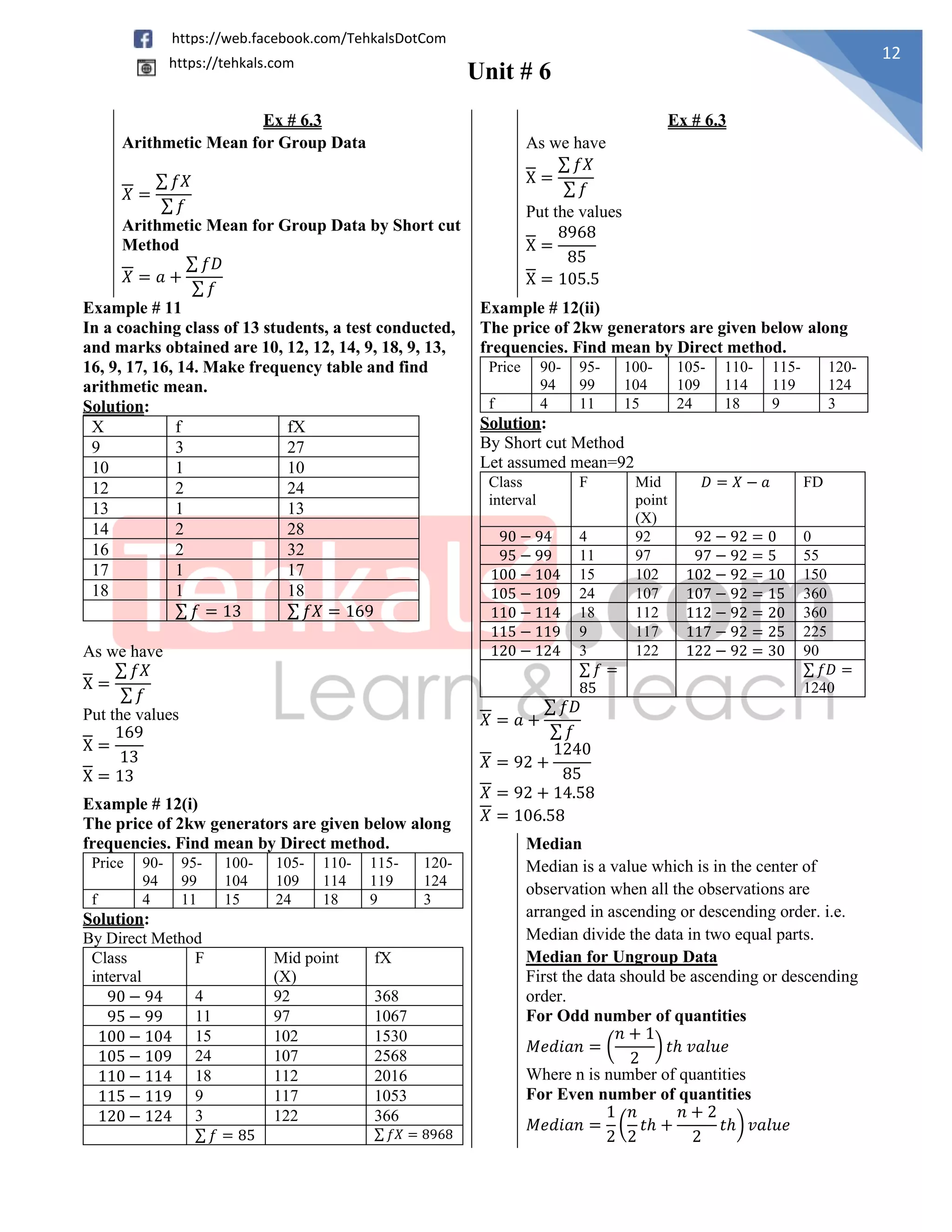 Unit # 6
12
https://web.facebook.com/TehkalsDotCom
https://tehkals.com
Ex # 6.3 Ex # 6.3
Arithmetic Mean for Group Data
𝑋 =
∑ 𝑓𝑋
∑ 𝑓
Arithmetic Mean for Group Data by Short cut
Method
𝑋 = 𝑎 +
∑ 𝑓𝐷
∑ 𝑓
As we have
X =
∑ 𝑓𝑋
∑ 𝑓
Put the values
X =
8968
85
X = 105.5
Example # 11
In a coaching class of 13 students, a test conducted,
and marks obtained are 10, 12, 12, 14, 9, 18, 9, 13,
16, 9, 17, 16, 14. Make frequency table and find
arithmetic mean.
Solution:
X f fX
9 3 27
10 1 10
12 2 24
13 1 13
14 2 28
16 2 32
17 1 17
18 1 18
∑ 𝑓 = 13 ∑ 𝑓𝑋 = 169
As we have
X =
∑ 𝑓𝑋
∑ 𝑓
Put the values
X =
169
13
X = 13
Example # 12(ii)
The price of 2kw generators are given below along
frequencies. Find mean by Direct method.
Price 90-
94
95-
99
100-
104
105-
109
110-
114
115-
119
120-
124
f 4 11 15 24 18 9 3
Solution:
By Short cut Method
Let assumed mean=92
Class
interval
F Mid
point
(X)
𝐷 = 𝑋 − 𝑎 FD
90 − 94 4 92 92 − 92 = 0 0
95 − 99 11 97 97 − 92 = 5 55
100 − 104 15 102 102 − 92 = 10 150
105 − 109 24 107 107 − 92 = 15 360
110 − 114 18 112 112 − 92 = 20 360
115 − 119 9 117 117 − 92 = 25 225
120 − 124 3 122 122 − 92 = 30 90
∑ 𝑓 =
85
∑ 𝑓𝐷 =
1240
𝑋 = 𝑎 +
∑ 𝑓𝐷
∑ 𝑓
𝑋 = 92 +
1240
85
𝑋 = 92 + 14.58
𝑋 = 106.58
Example # 12(i)
The price of 2kw generators are given below along
frequencies. Find mean by Direct method.
Price 90-
94
95-
99
100-
104
105-
109
110-
114
115-
119
120-
124
f 4 11 15 24 18 9 3
Solution:
By Direct Method
Class
interval
F Mid point
(X)
fX
90 − 94 4 92 368
95 − 99 11 97 1067
100 − 104 15 102 1530
105 − 109 24 107 2568
110 − 114 18 112 2016
115 − 119 9 117 1053
120 − 124 3 122 366
∑ 𝑓 = 85 ∑ 𝑓𝑋 = 8968
Median
Median is a value which is in the center of
observation when all the observations are
arranged in ascending or descending order. i.e.
Median divide the data in two equal parts.
Median for Ungroup Data
First the data should be ascending or descending
order.
For Odd number of quantities
𝑀𝑒𝑑𝑖𝑎𝑛 = (
𝑛 + 1
2
) 𝑡ℎ 𝑣𝑎𝑙𝑢𝑒
Where n is number of quantities
For Even number of quantities
𝑀𝑒𝑑𝑖𝑎𝑛 =
1
2
(
𝑛
2
𝑡ℎ +
𝑛 + 2
2
𝑡ℎ) 𝑣𝑎𝑙𝑢𝑒
 
