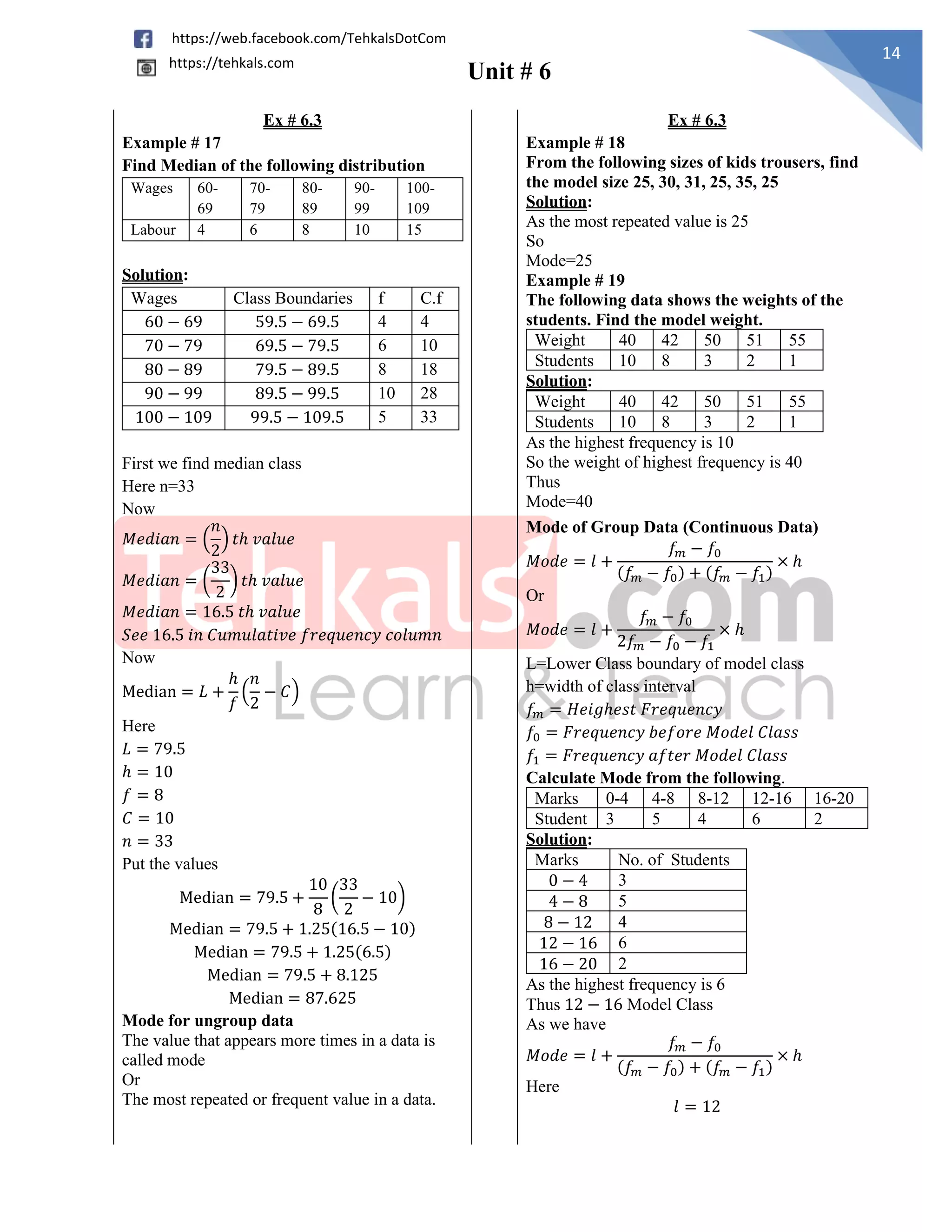 Unit # 6
14
https://web.facebook.com/TehkalsDotCom
https://tehkals.com
Ex # 6.3 Ex # 6.3
Example # 17
Find Median of the following distribution
Wages 60-
69
70-
79
80-
89
90-
99
100-
109
Labour 4 6 8 10 15
Solution:
Wages Class Boundaries f C.f
60 − 69 59.5 − 69.5 4 4
70 − 79 69.5 − 79.5 6 10
80 − 89 79.5 − 89.5 8 18
90 − 99 89.5 − 99.5 10 28
100 − 109 99.5 − 109.5 5 33
First we find median class
Here n=33
Now
𝑀𝑒𝑑𝑖𝑎𝑛 = (
𝑛
2
) 𝑡ℎ 𝑣𝑎𝑙𝑢𝑒
𝑀𝑒𝑑𝑖𝑎𝑛 = (
33
2
) 𝑡ℎ 𝑣𝑎𝑙𝑢𝑒
𝑀𝑒𝑑𝑖𝑎𝑛 = 16.5 𝑡ℎ 𝑣𝑎𝑙𝑢𝑒
𝑆𝑒𝑒 16.5 𝑖𝑛 𝐶𝑢𝑚𝑢𝑙𝑎𝑡𝑖𝑣𝑒 𝑓𝑟𝑒𝑞𝑢𝑒𝑛𝑐𝑦 𝑐𝑜𝑙𝑢𝑚𝑛
Now
Median = 𝐿 +
ℎ
𝑓
(
𝑛
2
− 𝐶)
Here
𝐿 = 79.5
ℎ = 10
𝑓 = 8
𝐶 = 10
𝑛 = 33
Put the values
Median = 79.5 +
10
8
(
33
2
− 10)
Median = 79.5 + 1.25(16.5 − 10)
Median = 79.5 + 1.25(6.5)
Median = 79.5 + 8.125
Median = 87.625
Example # 18
From the following sizes of kids trousers, find
the model size 25, 30, 31, 25, 35, 25
Solution:
As the most repeated value is 25
So
Mode=25
Example # 19
The following data shows the weights of the
students. Find the model weight.
Weight 40 42 50 51 55
Students 10 8 3 2 1
Solution:
Weight 40 42 50 51 55
Students 10 8 3 2 1
As the highest frequency is 10
So the weight of highest frequency is 40
Thus
Mode=40
Mode of Group Data (Continuous Data)
𝑀𝑜𝑑𝑒 = 𝑙 +
𝑓𝑚 − 𝑓0
(𝑓𝑚 − 𝑓0) + (𝑓𝑚 − 𝑓1)
× ℎ
Or
𝑀𝑜𝑑𝑒 = 𝑙 +
𝑓𝑚 − 𝑓0
2𝑓𝑚 − 𝑓0 − 𝑓1
× ℎ
L=Lower Class boundary of model class
h=width of class interval
𝑓𝑚 = 𝐻𝑒𝑖𝑔ℎ𝑒𝑠𝑡 𝐹𝑟𝑒𝑞𝑢𝑒𝑛𝑐𝑦
𝑓0 = 𝐹𝑟𝑒𝑞𝑢𝑒𝑛𝑐𝑦 𝑏𝑒𝑓𝑜𝑟𝑒 𝑀𝑜𝑑𝑒𝑙 𝐶𝑙𝑎𝑠𝑠
𝑓1 = 𝐹𝑟𝑒𝑞𝑢𝑒𝑛𝑐𝑦 𝑎𝑓𝑡𝑒𝑟 𝑀𝑜𝑑𝑒𝑙 𝐶𝑙𝑎𝑠𝑠
Calculate Mode from the following.
Marks 0-4 4-8 8-12 12-16 16-20
Student 3 5 4 6 2
Solution:
Marks No. of Students
0 − 4 3
4 − 8 5
8 − 12 4
12 − 16 6
16 − 20 2
As the highest frequency is 6
Thus 12 − 16 Model Class
As we have
𝑀𝑜𝑑𝑒 = 𝑙 +
𝑓𝑚 − 𝑓0
(𝑓𝑚 − 𝑓0) + (𝑓𝑚 − 𝑓1)
× ℎ
Here
𝑙 = 12
Mode for ungroup data
The value that appears more times in a data is
called mode
Or
The most repeated or frequent value in a data.
 