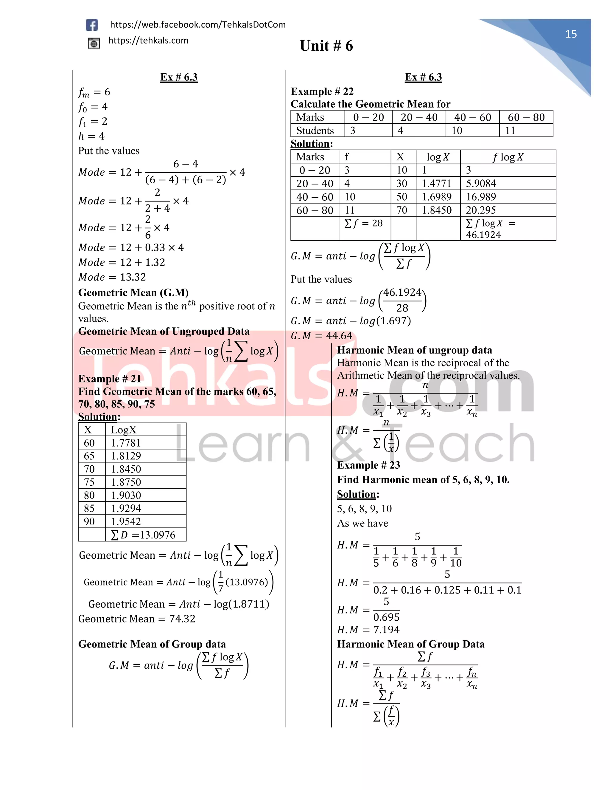 Unit # 6
15
https://web.facebook.com/TehkalsDotCom
https://tehkals.com
Ex # 6.3 Ex # 6.3
𝑓𝑚 = 6
𝑓0 = 4
𝑓1 = 2
ℎ = 4
Put the values
𝑀𝑜𝑑𝑒 = 12 +
6 − 4
(6 − 4) + (6 − 2)
× 4
𝑀𝑜𝑑𝑒 = 12 +
2
2 + 4
× 4
𝑀𝑜𝑑𝑒 = 12 +
2
6
× 4
𝑀𝑜𝑑𝑒 = 12 + 0.33 × 4
𝑀𝑜𝑑𝑒 = 12 + 1.32
𝑀𝑜𝑑𝑒 = 13.32
Example # 22
Calculate the Geometric Mean for
Marks 0 − 20 20 − 40 40 − 60 60 − 80
Students 3 4 10 11
Solution:
Marks f X log 𝑋 𝑓 log 𝑋
0 − 20 3 10 1 3
20 − 40 4 30 1.4771 5.9084
40 − 60 10 50 1.6989 16.989
60 − 80 11 70 1.8450 20.295
∑ 𝑓 = 28 ∑ 𝑓 log 𝑋 =
46.1924
𝐺. 𝑀 = 𝑎𝑛𝑡𝑖 − 𝑙𝑜𝑔 (
∑ 𝑓 log 𝑋
∑ 𝑓
)
Put the values
𝐺. 𝑀 = 𝑎𝑛𝑡𝑖 − 𝑙𝑜𝑔 (
46.1924
28
)
𝐺. 𝑀 = 𝑎𝑛𝑡𝑖 − 𝑙𝑜𝑔(1.697)
𝐺. 𝑀 = 44.64
Geometric Mean (G.M)
Geometric Mean is the 𝑛𝑡ℎ
positive root of 𝑛
values.
Geometric Mean of Ungrouped Data
Geometric Mean = 𝐴𝑛𝑡𝑖 − log (
1
𝑛
∑ log 𝑋) Harmonic Mean of ungroup data
Harmonic Mean is the reciprocal of the
Arithmetic Mean of the reciprocal values.
𝐻. 𝑀 =
𝑛
1
𝑥1
+
1
𝑥2
+
1
𝑥3
+ ⋯ +
1
𝑥𝑛
𝐻. 𝑀 =
𝑛
∑ (
1
𝑥)
Example # 21
Find Geometric Mean of the marks 60, 65,
70, 80, 85, 90, 75
Solution:
X LogX
60 1.7781
65 1.8129
70 1.8450
75 1.8750
80 1.9030
85 1.9294
90 1.9542
∑ 𝐷 =13.0976
Geometric Mean = 𝐴𝑛𝑡𝑖 − log (
1
𝑛
∑ log 𝑋)
Geometric Mean = 𝐴𝑛𝑡𝑖 − log (
1
7
(13.0976))
Geometric Mean = 𝐴𝑛𝑡𝑖 − log(1.8711)
Geometric Mean = 74.32
Example # 23
Find Harmonic mean of 5, 6, 8, 9, 10.
Solution:
5, 6, 8, 9, 10
As we have
𝐻. 𝑀 =
5
1
5
+
1
6 +
1
8 +
1
9 +
1
10
𝐻. 𝑀 =
5
0.2 + 0.16 + 0.125 + 0.11 + 0.1
𝐻. 𝑀 =
5
0.695
𝐻. 𝑀 = 7.194
Geometric Mean of Group data
𝐺. 𝑀 = 𝑎𝑛𝑡𝑖 − 𝑙𝑜𝑔 (
∑ 𝑓 log 𝑋
∑ 𝑓
)
Harmonic Mean of Group Data
𝐻. 𝑀 =
∑ 𝑓
𝑓1
𝑥1
+
𝑓2
𝑥2
+
𝑓3
𝑥3
+ ⋯ +
𝑓𝑛
𝑥𝑛
𝐻. 𝑀 =
∑ 𝑓
∑ (
𝑓
𝑥
)
 