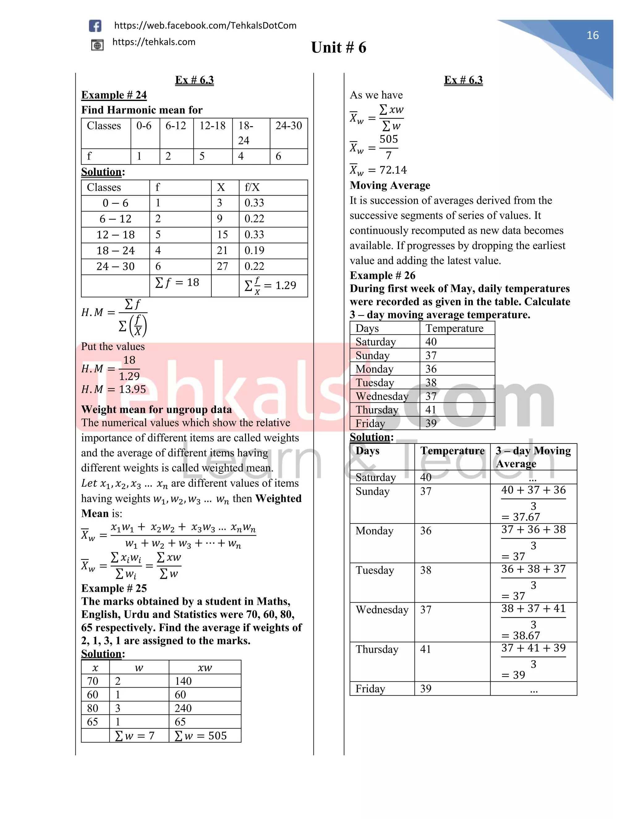 Unit # 6
16
https://web.facebook.com/TehkalsDotCom
https://tehkals.com
Ex # 6.3 Ex # 6.3
Example # 24
Find Harmonic mean for
Classes 0-6 6-12 12-18 18-
24
24-30
f 1 2 5 4 6
Solution:
Classes f X f/X
0 − 6 1 3 0.33
6 − 12 2 9 0.22
12 − 18 5 15 0.33
18 − 24 4 21 0.19
24 − 30 6 27 0.22
∑ 𝑓 = 18 ∑
𝑓
𝑋
= 1.29
𝐻. 𝑀 =
∑ 𝑓
∑ (
𝑓
𝑋)
Put the values
𝐻. 𝑀 =
18
1.29
𝐻. 𝑀 = 13.95
As we have
𝑋𝑤 =
∑ 𝑥𝑤
∑ 𝑤
𝑋𝑤 =
505
7
𝑋𝑤 = 72.14
Moving Average
It is succession of averages derived from the
successive segments of series of values. It
continuously recomputed as new data becomes
available. If progresses by dropping the earliest
value and adding the latest value.
Example # 26
During first week of May, daily temperatures
were recorded as given in the table. Calculate
3 – day moving average temperature.
Days Temperature
Saturday 40
Sunday 37
Monday 36
Tuesday 38
Wednesday 37
Thursday 41
Friday 39
Solution:
Days Temperature 3 – day Moving
Average
Saturday 40 …
Sunday 37 40 + 37 + 36
3
= 37.67
Monday 36 37 + 36 + 38
3
= 37
Tuesday 38 36 + 38 + 37
3
= 37
Wednesday 37 38 + 37 + 41
3
= 38.67
Thursday 41 37 + 41 + 39
3
= 39
Friday 39 …
Weight mean for ungroup data
The numerical values which show the relative
importance of different items are called weights
and the average of different items having
different weights is called weighted mean.
𝐿𝑒𝑡 𝑥1, 𝑥2, 𝑥3 … 𝑥𝑛 are different values of items
having weights 𝑤1, 𝑤2, 𝑤3 … 𝑤𝑛 then Weighted
Mean is:
𝑋𝑤 =
𝑥1𝑤1 + 𝑥2𝑤2 + 𝑥3𝑤3 … 𝑥𝑛𝑤𝑛
𝑤1 + 𝑤2 + 𝑤3 + ⋯ + 𝑤𝑛
𝑋𝑤 =
∑ 𝑥𝑖𝑤𝑖
∑𝑤𝑖
=
∑ 𝑥𝑤
∑ 𝑤
Example # 25
The marks obtained by a student in Maths,
English, Urdu and Statistics were 70, 60, 80,
65 respectively. Find the average if weights of
2, 1, 3, 1 are assigned to the marks.
Solution:
𝑥 𝑤 𝑥𝑤
70 2 140
60 1 60
80 3 240
65 1 65
∑ 𝑤 = 7 ∑ 𝑤 = 505
 