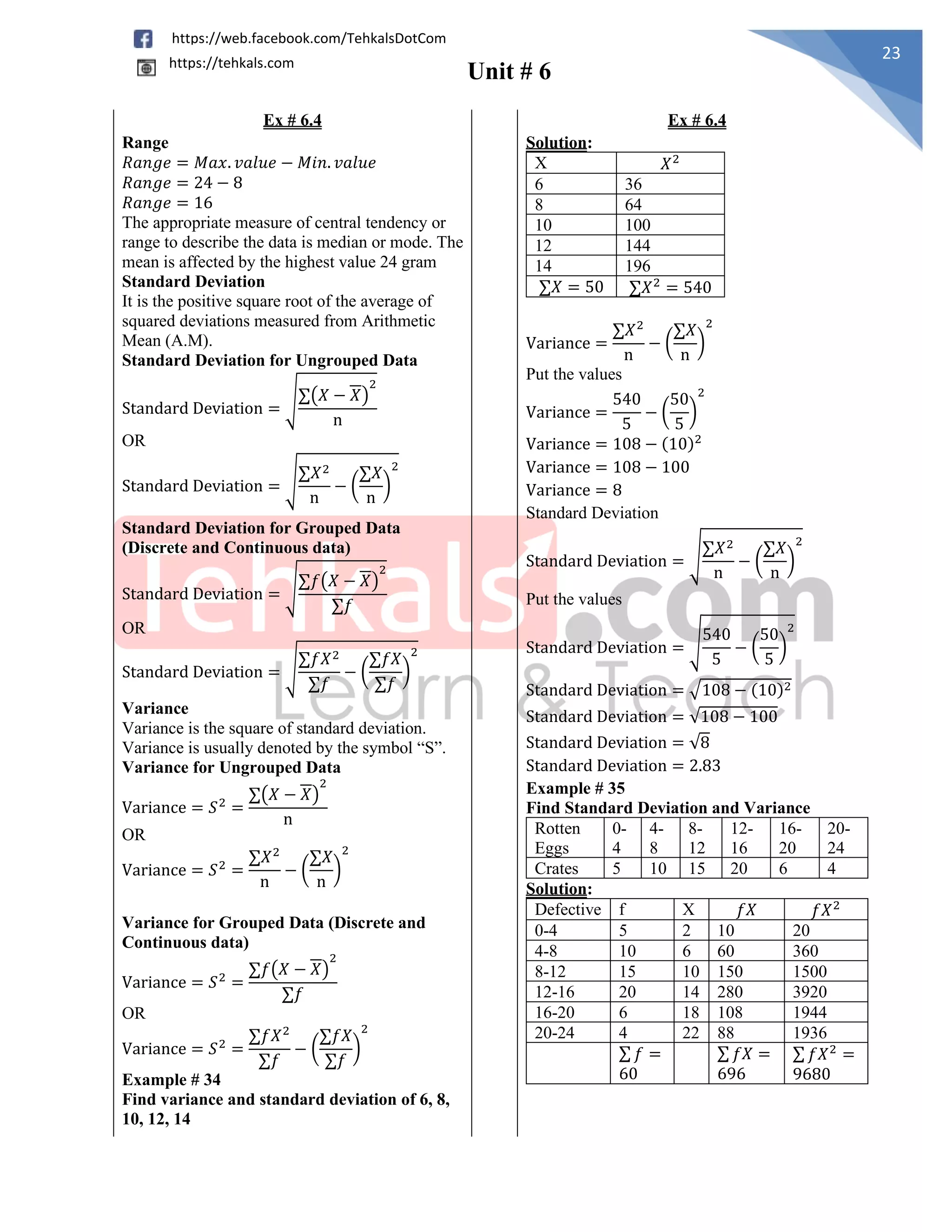 Unit # 6
23
https://web.facebook.com/TehkalsDotCom
https://tehkals.com
Ex # 6.4 Ex # 6.4
Range
𝑅𝑎𝑛𝑔𝑒 = 𝑀𝑎𝑥. 𝑣𝑎𝑙𝑢𝑒 − 𝑀𝑖𝑛. 𝑣𝑎𝑙𝑢𝑒
𝑅𝑎𝑛𝑔𝑒 = 24 − 8
𝑅𝑎𝑛𝑔𝑒 = 16
The appropriate measure of central tendency or
range to describe the data is median or mode. The
mean is affected by the highest value 24 gram
Solution:
X 𝑋2
6 36
8 64
10 100
12 144
14 196
∑𝑋 = 50 ∑𝑋2
= 540
Variance =
∑𝑋2
n
− (
∑𝑋
n
)
2
Put the values
Variance =
540
5
− (
50
5
)
2
Variance = 108 − (10)2
Variance = 108 − 100
Variance = 8
Standard Deviation
Standard Deviation = √
∑𝑋2
n
− (
∑𝑋
n
)
2
Put the values
Standard Deviation = √
540
5
− (
50
5
)
2
Standard Deviation = √108 − (10)2
Standard Deviation = √108 − 100
Standard Deviation = √8
Standard Deviation = 2.83
Standard Deviation
It is the positive square root of the average of
squared deviations measured from Arithmetic
Mean (A.M).
Standard Deviation for Ungrouped Data
Standard Deviation = √∑(𝑋 − 𝑋)
2
n
OR
Standard Deviation = √
∑𝑋2
n
− (
∑𝑋
n
)
2
Standard Deviation for Grouped Data
(Discrete and Continuous data)
Standard Deviation = √∑𝑓(𝑋 − 𝑋)
2
∑𝑓
OR
Standard Deviation = √
∑𝑓𝑋2
∑𝑓
− (
∑𝑓𝑋
∑𝑓
)
2
Variance
Variance is the square of standard deviation.
Variance is usually denoted by the symbol “S”.
Variance for Ungrouped Data
Variance = 𝑆2
=
∑(𝑋 − 𝑋)
2
n
OR
Variance = 𝑆2
=
∑𝑋2
n
− (
∑𝑋
n
)
2
Example # 35
Find Standard Deviation and Variance
Rotten
Eggs
0-
4
4-
8
8-
12
12-
16
16-
20
20-
24
Crates 5 10 15 20 6 4
Solution:
Defective f X 𝑓𝑋 𝑓𝑋2
0-4 5 2 10 20
4-8 10 6 60 360
8-12 15 10 150 1500
12-16 20 14 280 3920
16-20 6 18 108 1944
20-24 4 22 88 1936
∑ 𝑓 =
60
∑ 𝑓𝑋 =
696
∑ 𝑓𝑋2
=
9680
Variance for Grouped Data (Discrete and
Continuous data)
Variance = 𝑆2
=
∑𝑓(𝑋 − 𝑋)
2
∑𝑓
OR
Variance = 𝑆2
=
∑𝑓𝑋2
∑𝑓
− (
∑𝑓𝑋
∑𝑓
)
2
Example # 34
Find variance and standard deviation of 6, 8,
10, 12, 14
 