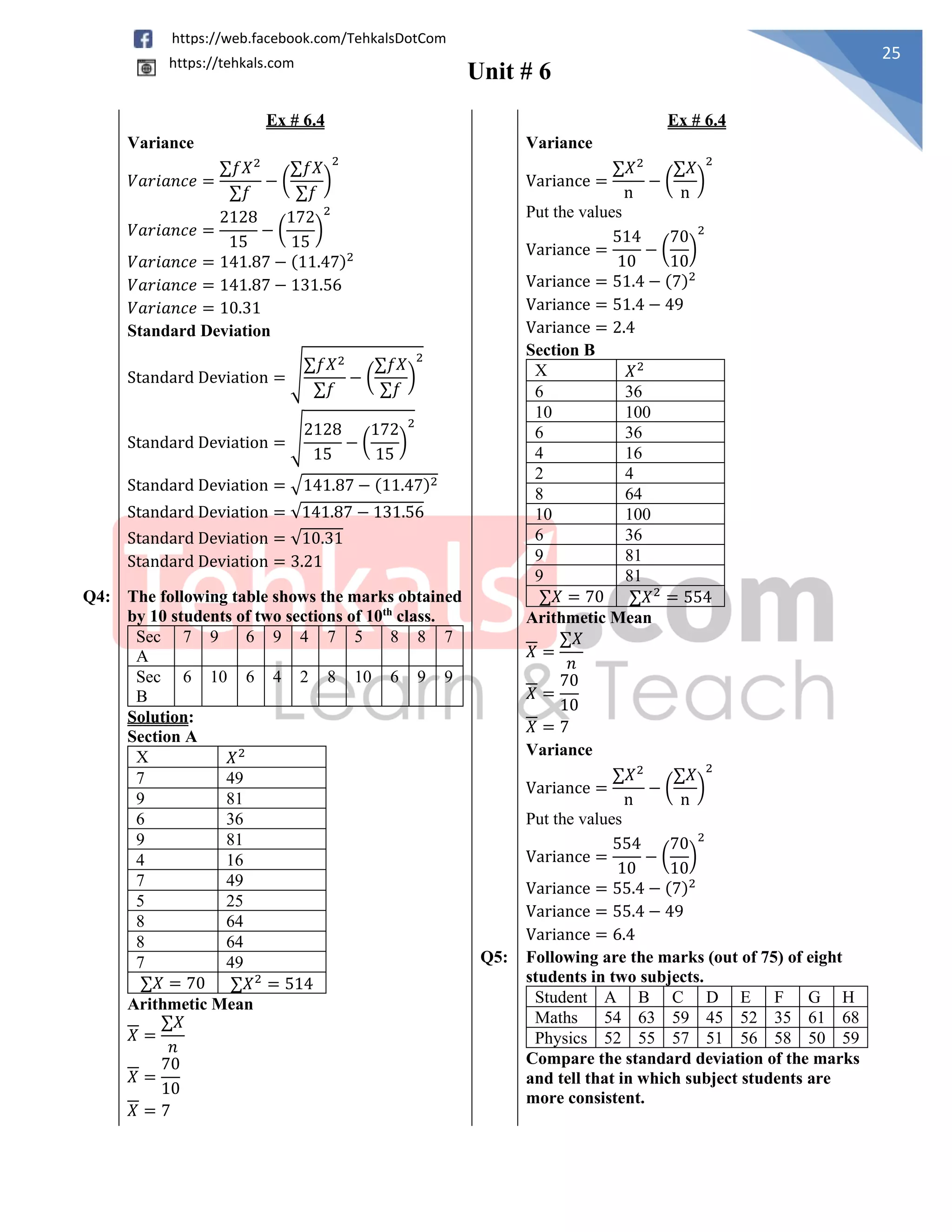 Unit # 6
25
https://web.facebook.com/TehkalsDotCom
https://tehkals.com
Ex # 6.4 Ex # 6.4
Variance
𝑉𝑎𝑟𝑖𝑎𝑛𝑐𝑒 =
∑𝑓𝑋2
∑𝑓
− (
∑𝑓𝑋
∑𝑓
)
2
𝑉𝑎𝑟𝑖𝑎𝑛𝑐𝑒 =
2128
15
− (
172
15
)
2
𝑉𝑎𝑟𝑖𝑎𝑛𝑐𝑒 = 141.87 − (11.47)2
𝑉𝑎𝑟𝑖𝑎𝑛𝑐𝑒 = 141.87 − 131.56
𝑉𝑎𝑟𝑖𝑎𝑛𝑐𝑒 = 10.31
Standard Deviation
Standard Deviation = √
∑𝑓𝑋2
∑𝑓
− (
∑𝑓𝑋
∑𝑓
)
2
Standard Deviation = √
2128
15
− (
172
15
)
2
Standard Deviation = √141.87 − (11.47)2
Standard Deviation = √141.87 − 131.56
Standard Deviation = √10.31
Standard Deviation = 3.21
Variance
Variance =
∑𝑋2
n
− (
∑𝑋
n
)
2
Put the values
Variance =
514
10
− (
70
10
)
2
Variance = 51.4 − (7)2
Variance = 51.4 − 49
Variance = 2.4
Section B
X 𝑋2
6 36
10 100
6 36
4 16
2 4
8 64
10 100
6 36
9 81
9 81
∑𝑋 = 70 ∑𝑋2
= 554
Arithmetic Mean
𝑋 =
∑𝑋
𝑛
𝑋 =
70
10
𝑋 = 7
Variance
Variance =
∑𝑋2
n
− (
∑𝑋
n
)
2
Put the values
Variance =
554
10
− (
70
10
)
2
Variance = 55.4 − (7)2
Variance = 55.4 − 49
Variance = 6.4
Q4: The following table shows the marks obtained
by 10 students of two sections of 10th
class.
Sec
A
7 9 6 9 4 7 5 8 8 7
Sec
B
6 10 6 4 2 8 10 6 9 9
Solution:
Section A
X 𝑋2
7 49
9 81
6 36
9 81
4 16
7 49
5 25
8 64
8 64
7 49
∑𝑋 = 70 ∑𝑋2
= 514
Arithmetic Mean
𝑋 =
∑𝑋
𝑛
𝑋 =
70
10
𝑋 = 7
Q5: Following are the marks (out of 75) of eight
students in two subjects.
Student A B C D E F G H
Maths 54 63 59 45 52 35 61 68
Physics 52 55 57 51 56 58 50 59
Compare the standard deviation of the marks
and tell that in which subject students are
more consistent.
 