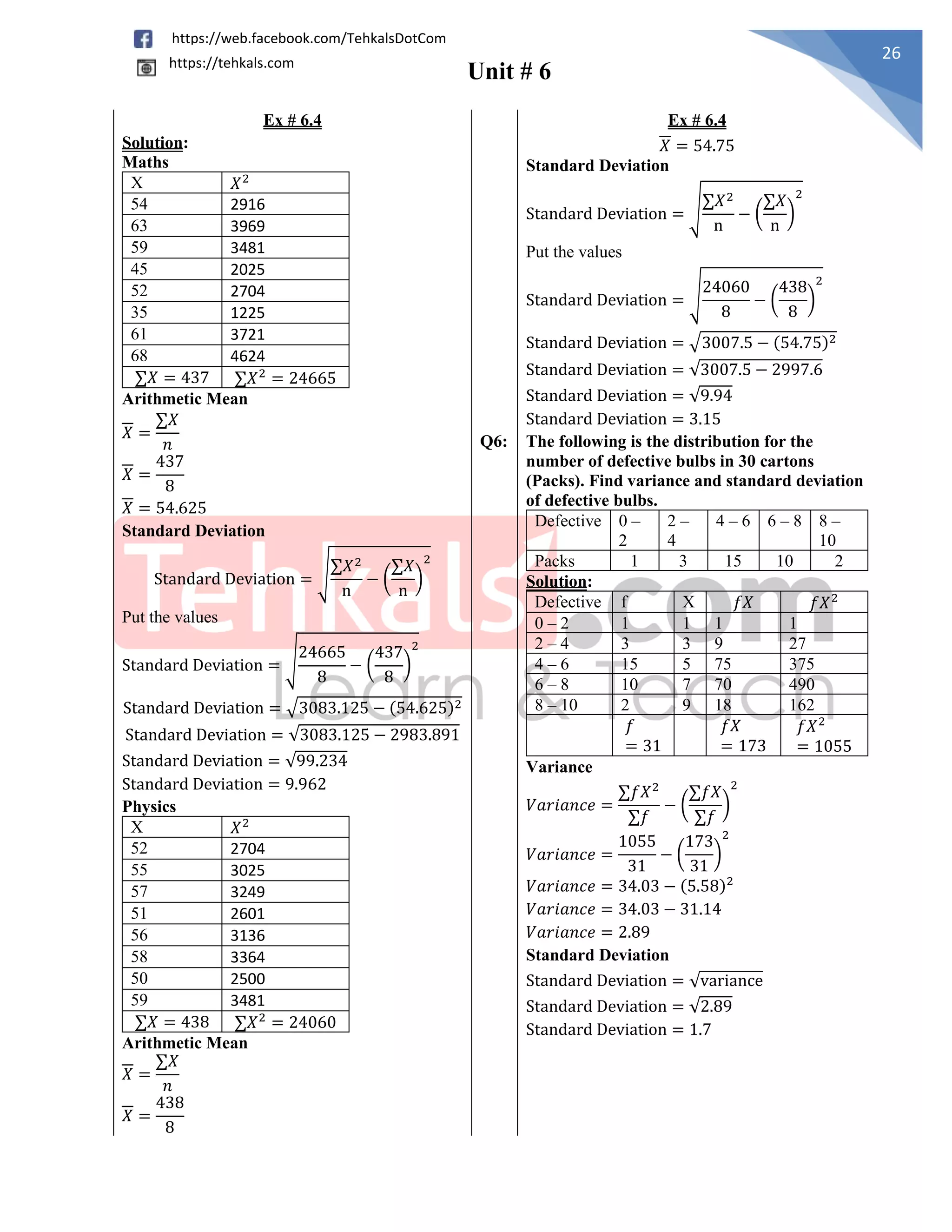 Unit # 6
26
https://web.facebook.com/TehkalsDotCom
https://tehkals.com
Ex # 6.4 Ex # 6.4
Solution:
Maths
X 𝑋2
54 2916
63 3969
59 3481
45 2025
52 2704
35 1225
61 3721
68 4624
∑𝑋 = 437 ∑𝑋2
= 24665
Arithmetic Mean
𝑋 =
∑𝑋
𝑛
𝑋 =
437
8
𝑋 = 54.625
Standard Deviation
Standard Deviation = √
∑𝑋2
n
− (
∑𝑋
n
)
2
Put the values
Standard Deviation = √
24665
8
− (
437
8
)
2
Standard Deviation = √3083.125 − (54.625)2
Standard Deviation = √3083.125 − 2983.891
Standard Deviation = √99.234
Standard Deviation = 9.962
𝑋 = 54.75
Standard Deviation
Standard Deviation = √
∑𝑋2
n
− (
∑𝑋
n
)
2
Put the values
Standard Deviation = √
24060
8
− (
438
8
)
2
Standard Deviation = √3007.5 − (54.75)2
Standard Deviation = √3007.5 − 2997.6
Standard Deviation = √9.94
Standard Deviation = 3.15
Q6: The following is the distribution for the
number of defective bulbs in 30 cartons
(Packs). Find variance and standard deviation
of defective bulbs.
Defective 0 –
2
2 –
4
4 – 6 6 – 8 8 –
10
Packs 1 3 15 10 2
Solution:
Defective f X 𝑓𝑋 𝑓𝑋2
0 – 2 1 1 1 1
2 – 4 3 3 9 27
4 – 6 15 5 75 375
6 – 8 10 7 70 490
8 – 10 2 9 18 162
𝑓
= 31
𝑓𝑋
= 173
𝑓𝑋2
= 1055
Variance
𝑉𝑎𝑟𝑖𝑎𝑛𝑐𝑒 =
∑𝑓𝑋2
∑𝑓
− (
∑𝑓𝑋
∑𝑓
)
2
𝑉𝑎𝑟𝑖𝑎𝑛𝑐𝑒 =
1055
31
− (
173
31
)
2
𝑉𝑎𝑟𝑖𝑎𝑛𝑐𝑒 = 34.03 − (5.58)2
𝑉𝑎𝑟𝑖𝑎𝑛𝑐𝑒 = 34.03 − 31.14
𝑉𝑎𝑟𝑖𝑎𝑛𝑐𝑒 = 2.89
Standard Deviation
Standard Deviation = √variance
Standard Deviation = √2.89
Standard Deviation = 1.7
Physics
X 𝑋2
52 2704
55 3025
57 3249
51 2601
56 3136
58 3364
50 2500
59 3481
∑𝑋 = 438 ∑𝑋2
= 24060
Arithmetic Mean
𝑋 =
∑𝑋
𝑛
𝑋 =
438
8
 
