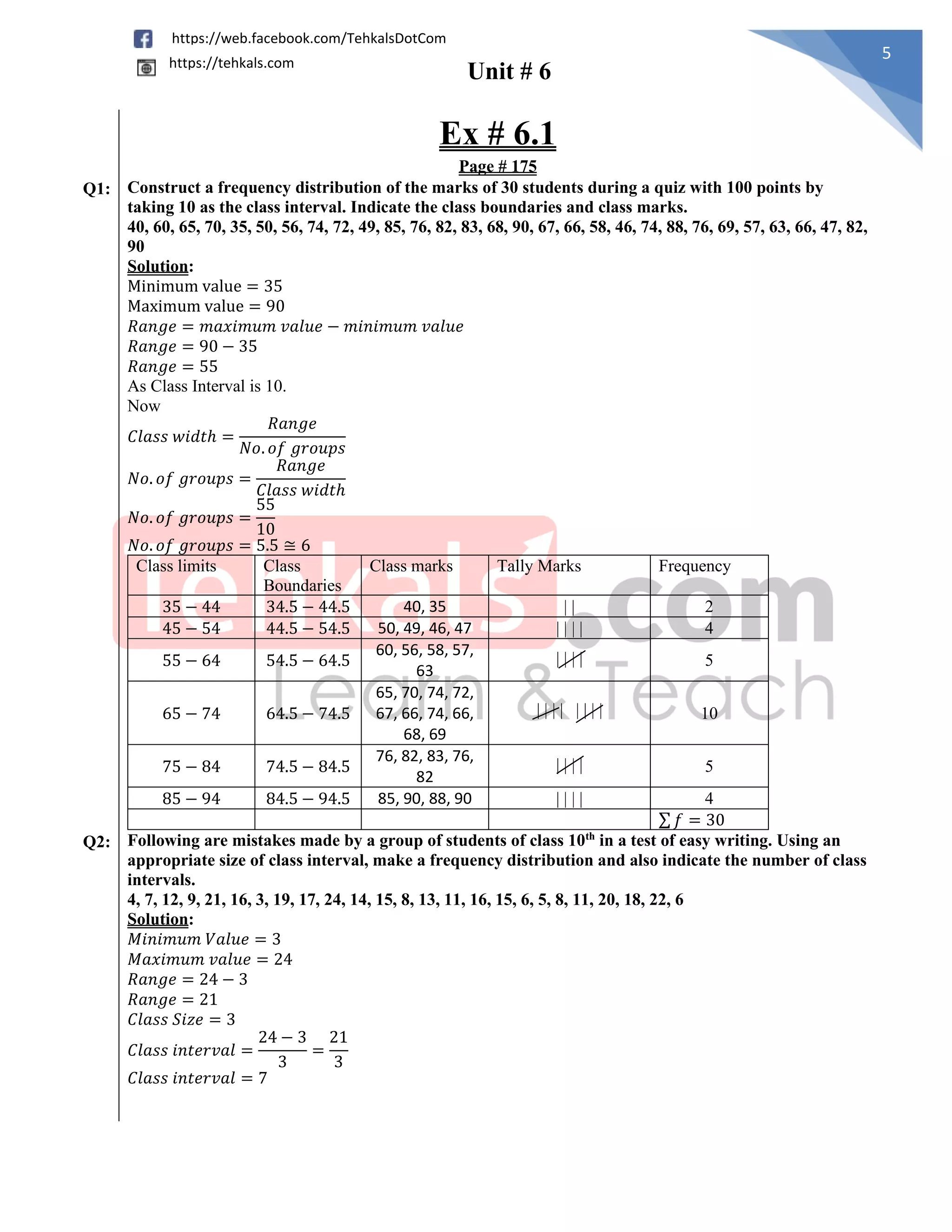 Unit # 6
5
https://web.facebook.com/TehkalsDotCom
https://tehkals.com
Ex # 6.1
Page # 175
Q1: Construct a frequency distribution of the marks of 30 students during a quiz with 100 points by
taking 10 as the class interval. Indicate the class boundaries and class marks.
40, 60, 65, 70, 35, 50, 56, 74, 72, 49, 85, 76, 82, 83, 68, 90, 67, 66, 58, 46, 74, 88, 76, 69, 57, 63, 66, 47, 82,
90
Solution:
Minimum value = 35
Maximum value = 90
𝑅𝑎𝑛𝑔𝑒 = 𝑚𝑎𝑥𝑖𝑚𝑢𝑚 𝑣𝑎𝑙𝑢𝑒 − 𝑚𝑖𝑛𝑖𝑚𝑢𝑚 𝑣𝑎𝑙𝑢𝑒
𝑅𝑎𝑛𝑔𝑒 = 90 − 35
𝑅𝑎𝑛𝑔𝑒 = 55
As Class Interval is 10.
Now
𝐶𝑙𝑎𝑠𝑠 𝑤𝑖𝑑𝑡ℎ =
𝑅𝑎𝑛𝑔𝑒
𝑁𝑜. 𝑜𝑓 𝑔𝑟𝑜𝑢𝑝𝑠
𝑁𝑜. 𝑜𝑓 𝑔𝑟𝑜𝑢𝑝𝑠 =
𝑅𝑎𝑛𝑔𝑒
𝐶𝑙𝑎𝑠𝑠 𝑤𝑖𝑑𝑡ℎ
𝑁𝑜. 𝑜𝑓 𝑔𝑟𝑜𝑢𝑝𝑠 =
55
10
𝑁𝑜. 𝑜𝑓 𝑔𝑟𝑜𝑢𝑝𝑠 = 5.5 ≅ 6
Class limits Class
Boundaries
Class marks Tally Marks Frequency
35 − 44 34.5 − 44.5 40, 35 | | 2
45 − 54 44.5 − 54.5 50, 49, 46, 47 | | | | 4
55 − 64 54.5 − 64.5
60, 56, 58, 57,
63
| | | | 5
65 − 74 64.5 − 74.5
65, 70, 74, 72,
67, 66, 74, 66,
68, 69
| | | | | | | | 10
75 − 84 74.5 − 84.5
76, 82, 83, 76,
82
| | | | 5
85 − 94 84.5 − 94.5 85, 90, 88, 90 | | | | 4
∑ 𝑓 = 30
Q2: Following are mistakes made by a group of students of class 10th
in a test of easy writing. Using an
appropriate size of class interval, make a frequency distribution and also indicate the number of class
intervals.
4, 7, 12, 9, 21, 16, 3, 19, 17, 24, 14, 15, 8, 13, 11, 16, 15, 6, 5, 8, 11, 20, 18, 22, 6
Solution:
𝑀𝑖𝑛𝑖𝑚𝑢𝑚 𝑉𝑎𝑙𝑢𝑒 = 3
𝑀𝑎𝑥𝑖𝑚𝑢𝑚 𝑣𝑎𝑙𝑢𝑒 = 24
𝑅𝑎𝑛𝑔𝑒 = 24 − 3
𝑅𝑎𝑛𝑔𝑒 = 21
𝐶𝑙𝑎𝑠𝑠 𝑆𝑖𝑧𝑒 = 3
𝐶𝑙𝑎𝑠𝑠 𝑖𝑛𝑡𝑒𝑟𝑣𝑎𝑙 =
24 − 3
3
=
21
3
𝐶𝑙𝑎𝑠𝑠 𝑖𝑛𝑡𝑒𝑟𝑣𝑎𝑙 = 7
 