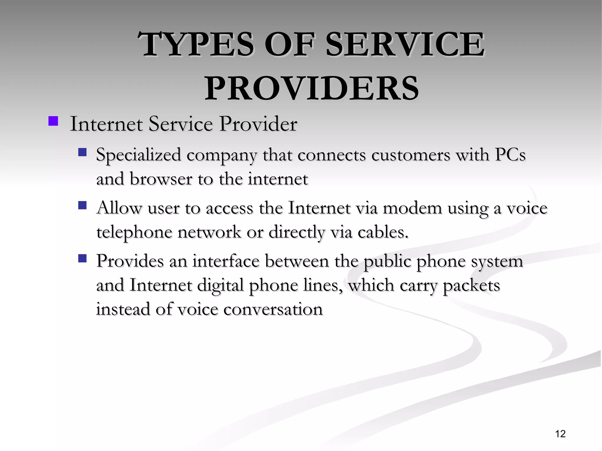 TYPES OF SERVICE PROVIDERS Internet Service Provider Specialized company that connects customers with PCs and browser to the internet Allow user to access the Internet via modem using a voice telephone network or directly via cables. Provides an interface between the public phone system and Internet digital phone lines, which carry packets instead of voice conversation  