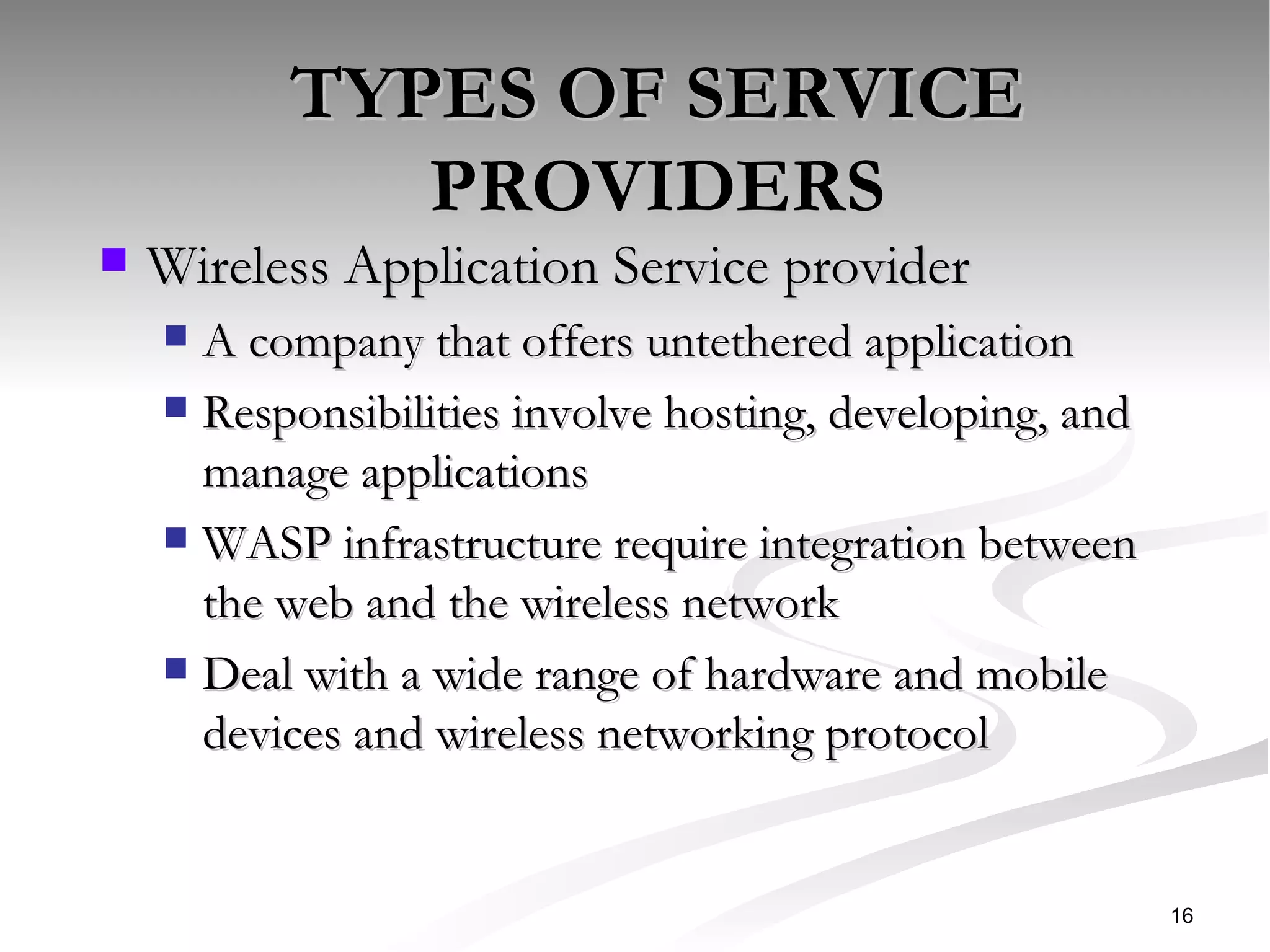 TYPES OF SERVICE PROVIDERS Wireless Application Service provider  A company that offers untethered application Responsibilities involve hosting, developing, and manage applications WASP infrastructure require integration between the web and the wireless network Deal with a wide range of hardware and mobile devices and wireless networking protocol  