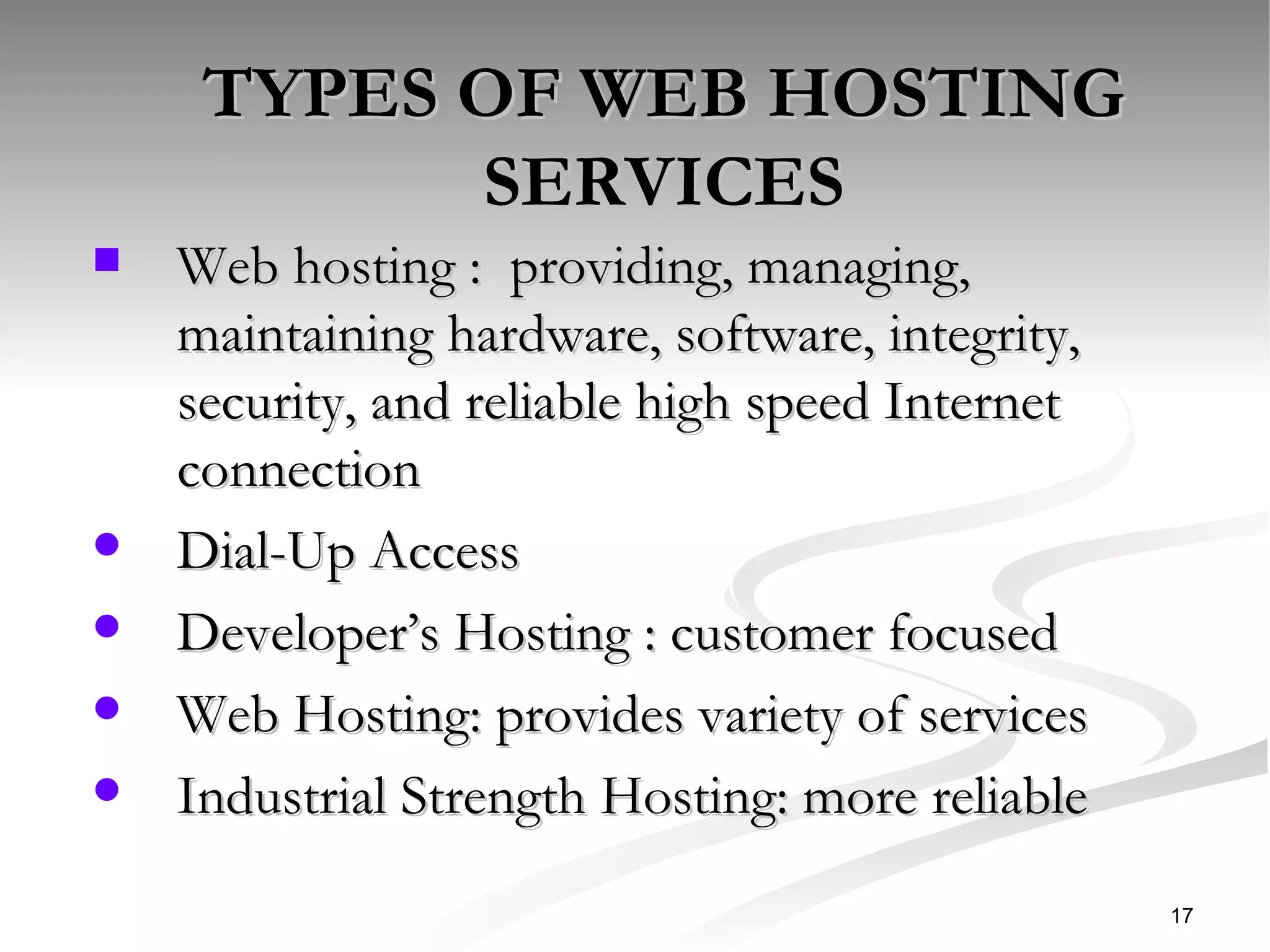 TYPES OF WEB HOSTING SERVICES Web hosting :  providing, managing, maintaining hardware, software, integrity, security, and reliable high speed Internet connection Dial-Up Access Developer’s Hosting : customer focused  Web Hosting: provides variety of services  Industrial Strength Hosting: more reliable  