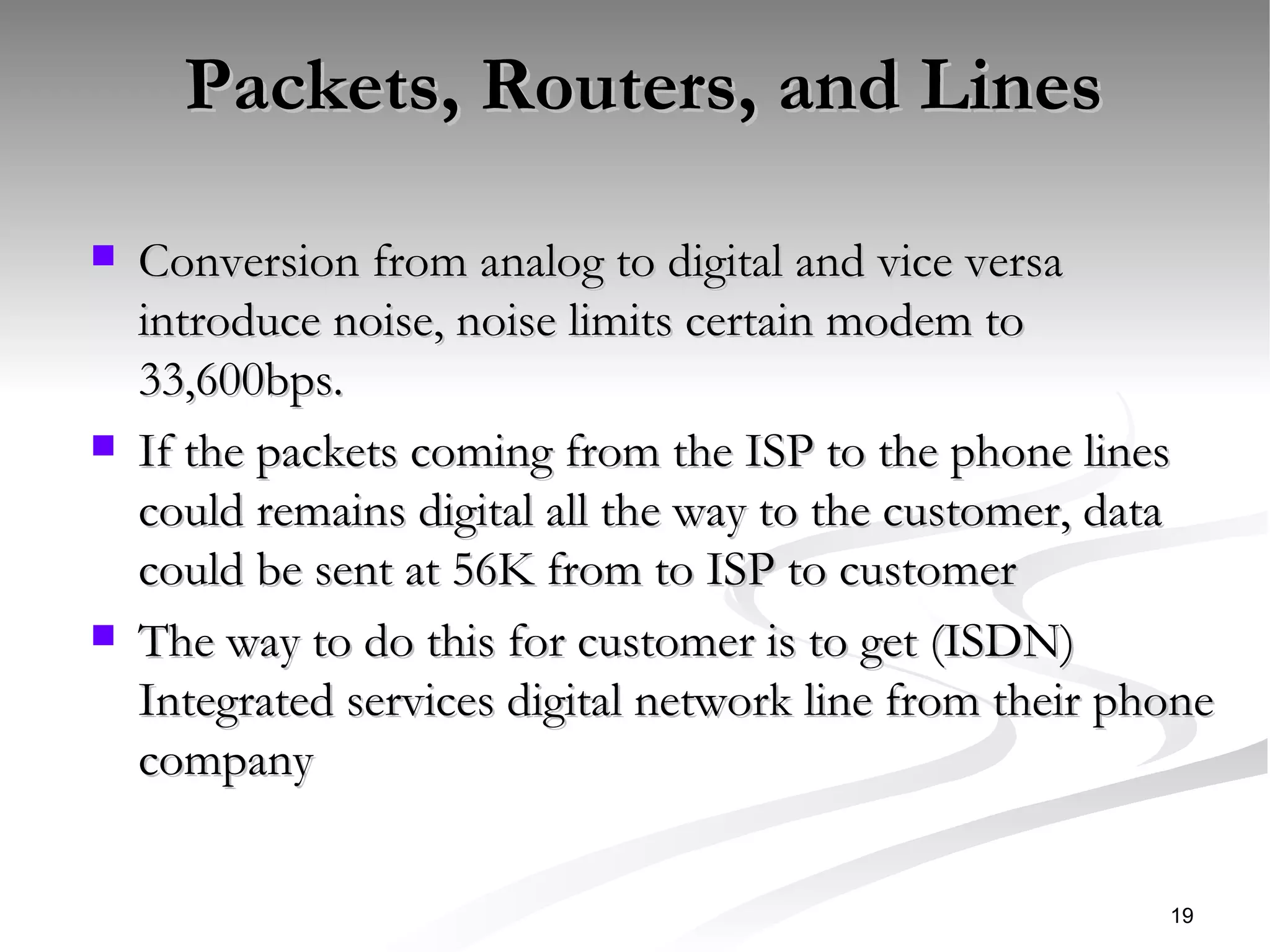 Packets, Routers, and Lines  Conversion from analog to digital and vice versa introduce noise, noise limits certain modem to 33,600bps. If the packets coming from the ISP to the phone lines could remains digital all the way to the customer, data could be sent at 56K from to ISP to customer The way to do this for customer is to get (ISDN) Integrated services digital network line from their phone company  