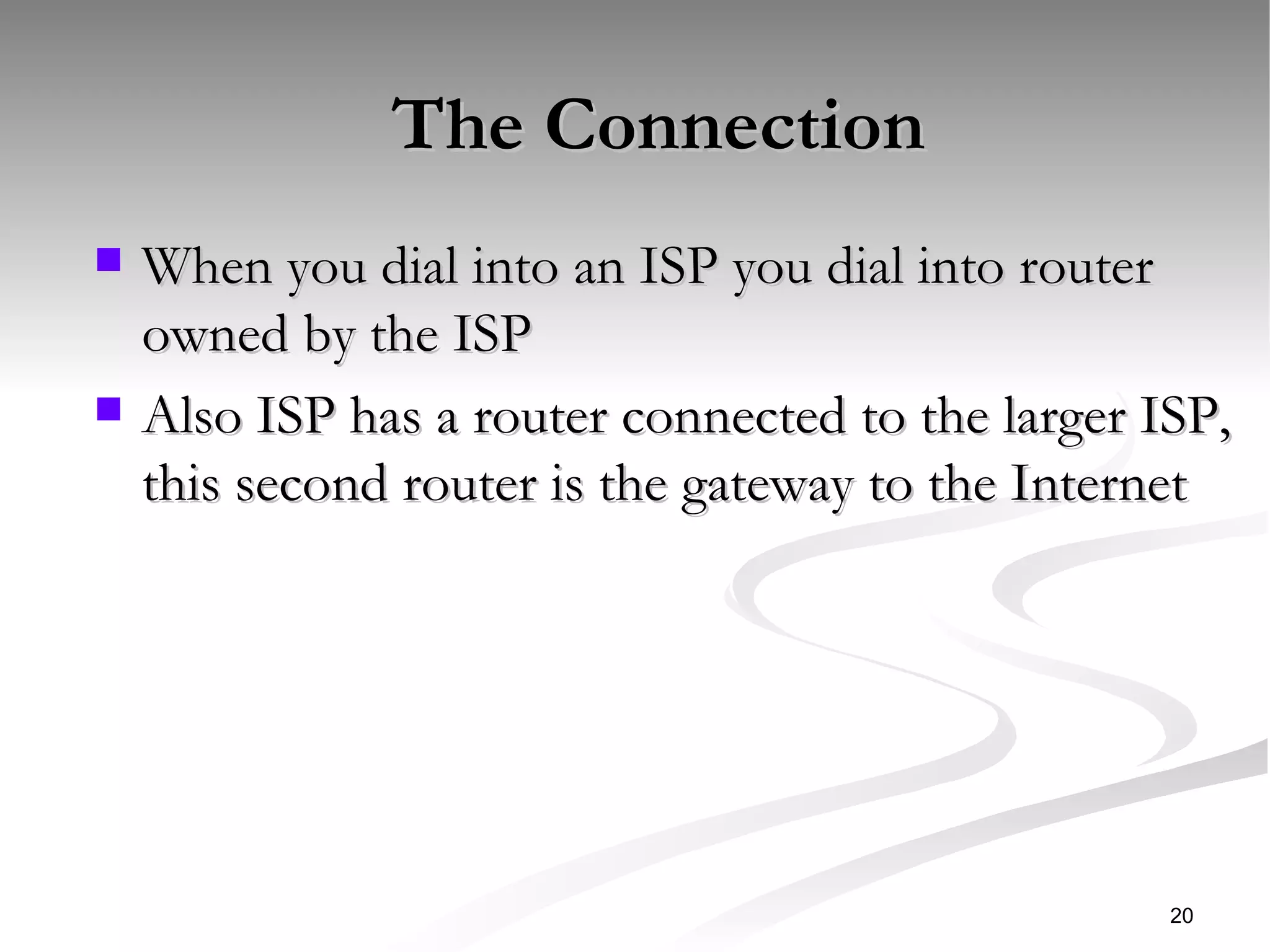 The Connection When you dial into an ISP you dial into router owned by the ISP Also ISP has a router connected to the larger ISP, this second router is the gateway to the Internet 