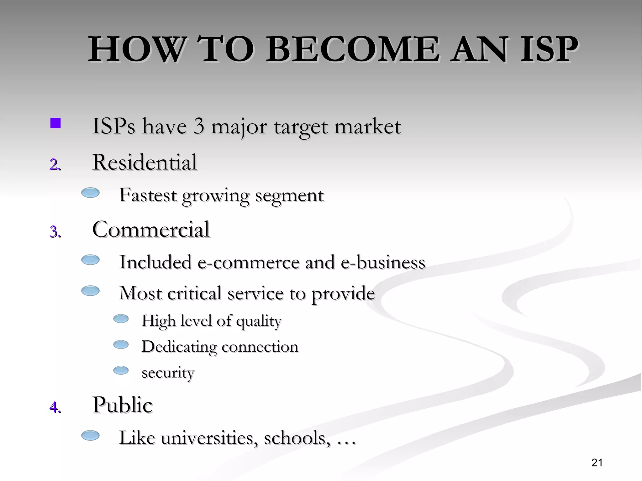 HOW TO BECOME AN ISP ISPs have 3 major target market  Residential Fastest growing segment Commercial Included e-commerce and e-business  Most critical service to provide  High level of quality Dedicating connection security Public  Like universities, schools, … 