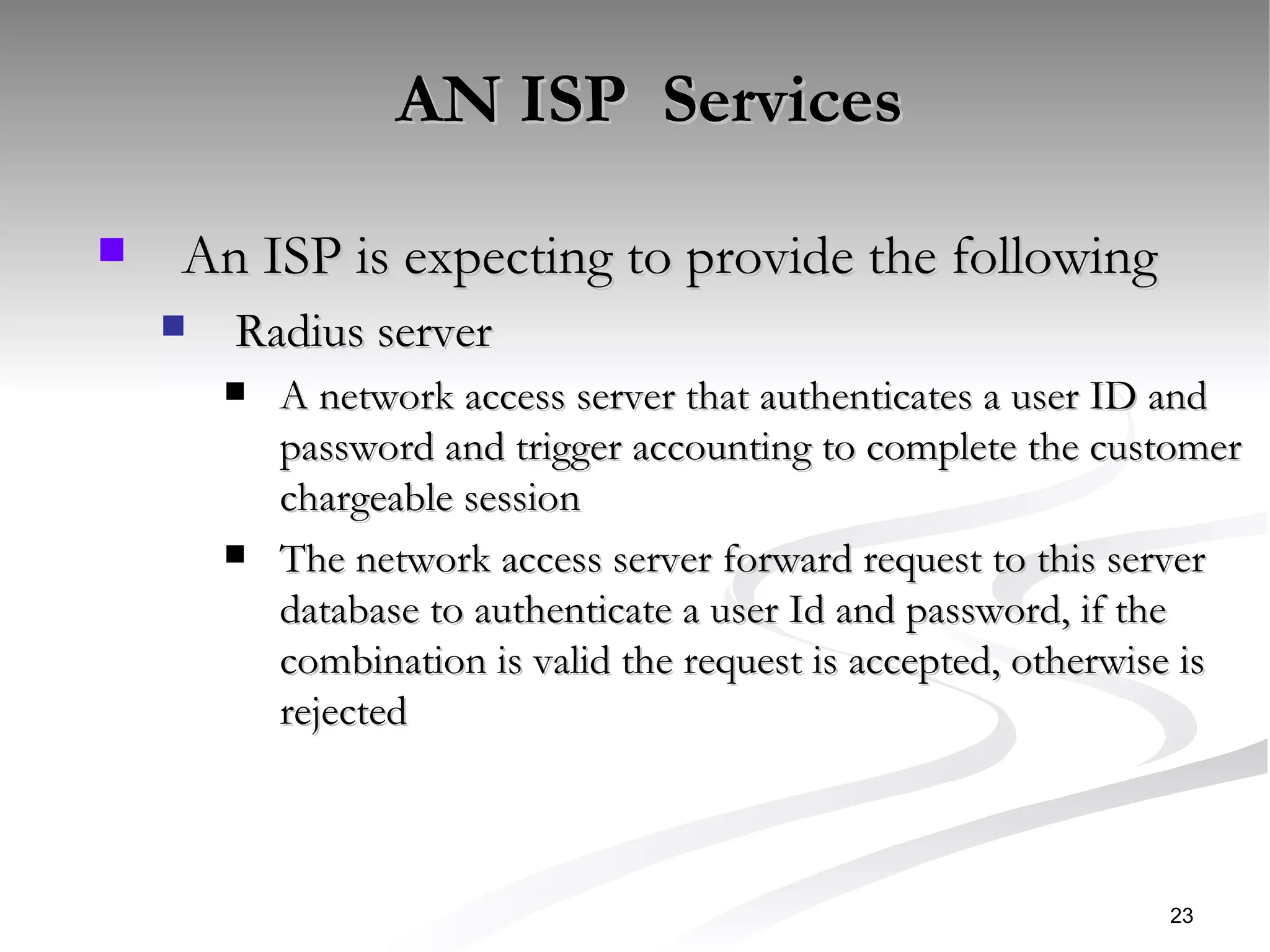 AN ISP  Services   An ISP is expecting to provide the following  Radius server A network access server that authenticates a user ID and password and trigger accounting to complete the customer chargeable session  The network access server forward request to this server database to authenticate a user Id and password, if the combination is valid the request is accepted, otherwise is rejected  