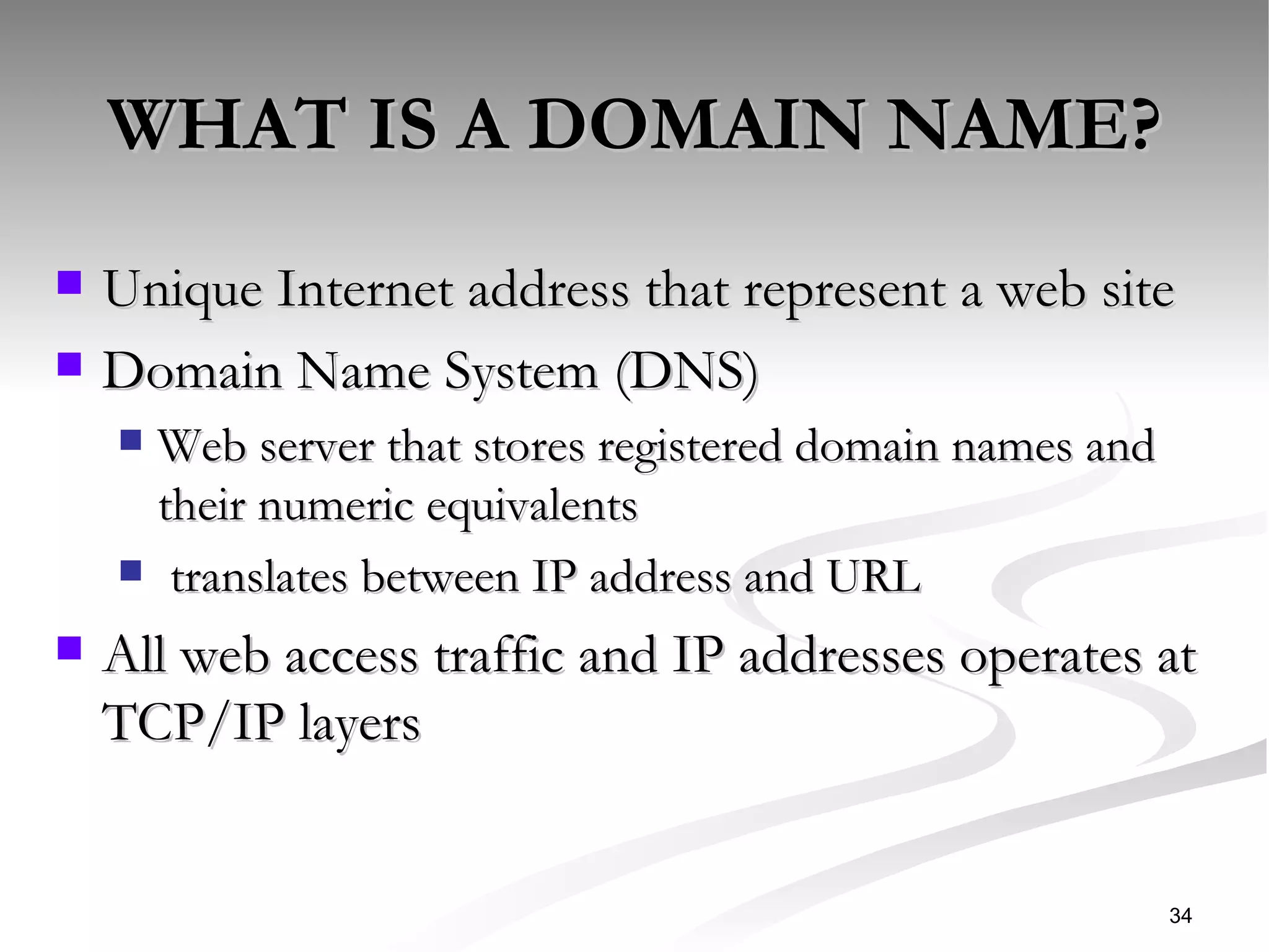 WHAT IS A DOMAIN NAME? Unique Internet address that represent a web site Domain Name System (DNS) Web server that stores registered domain names and their numeric equivalents  translates between IP address and URL All web access traffic and IP addresses operates at TCP/IP layers  