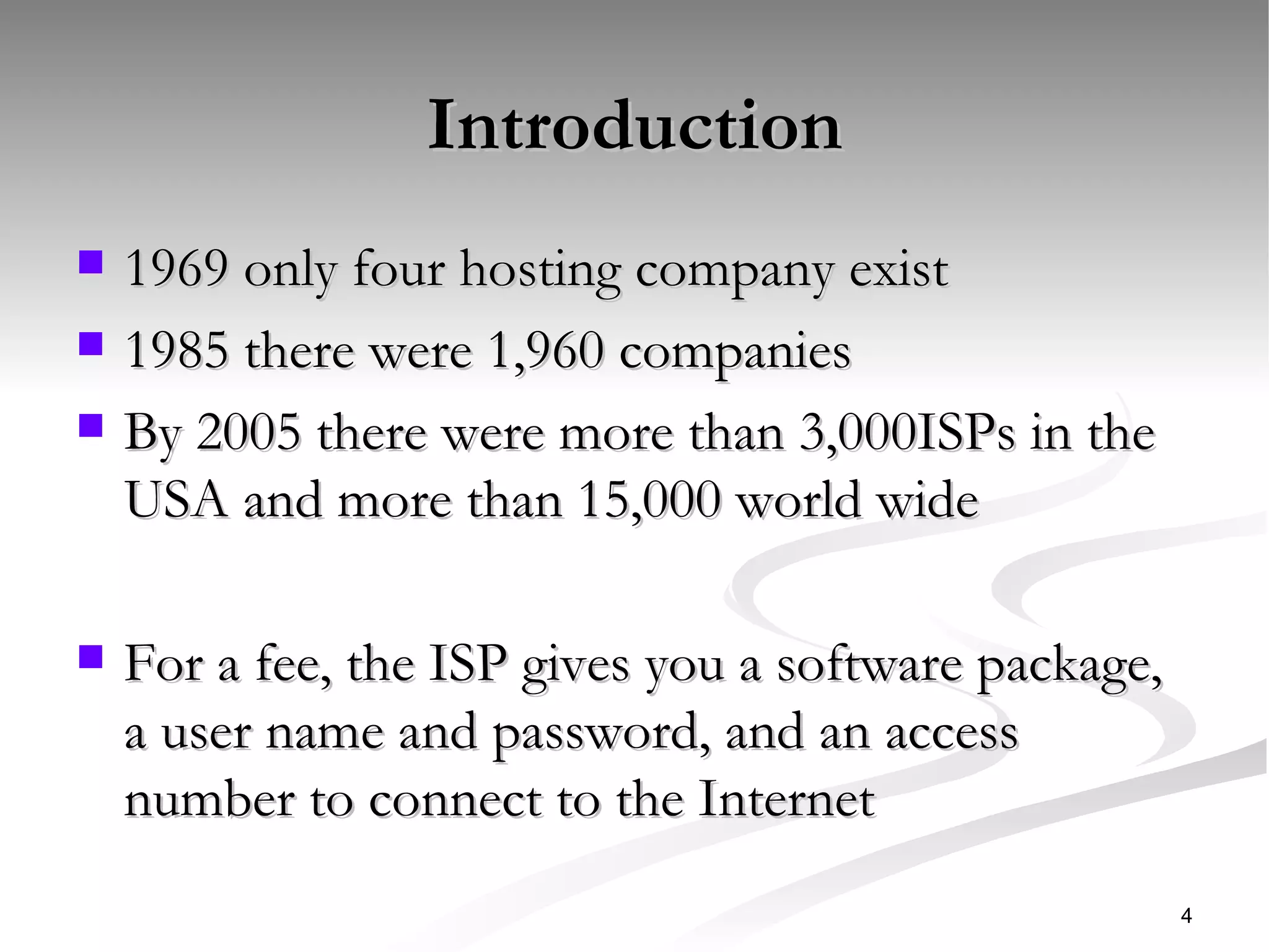 Introduction 1969 only four hosting company exist 1985 there were 1,960 companies By 2005 there were more than 3,000ISPs in the USA and more than 15,000 world wide  For a fee, the ISP gives you a software package, a user name and password, and an access number to connect to the Internet  