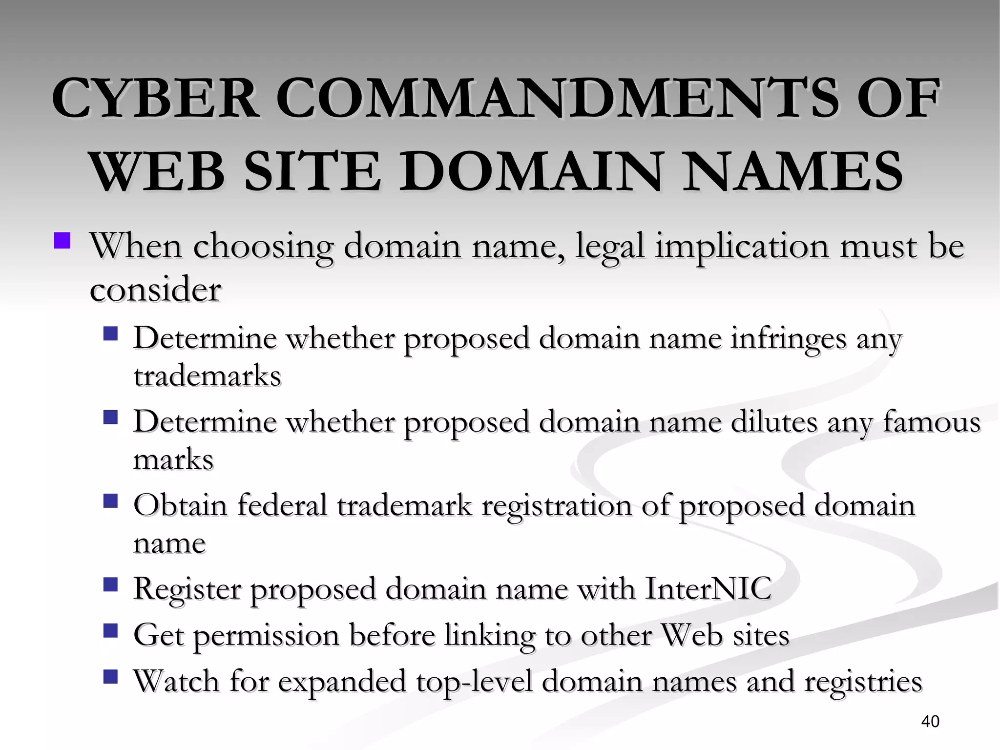 CYBER COMMANDMENTS OF WEB SITE DOMAIN NAMES When choosing domain name, legal implication must be consider  Determine whether proposed domain name infringes any trademarks Determine whether proposed domain name dilutes any famous marks Obtain federal trademark registration of proposed domain name Register proposed domain name with InterNIC Get permission before linking to other Web sites Watch for expanded top-level domain names and registries 