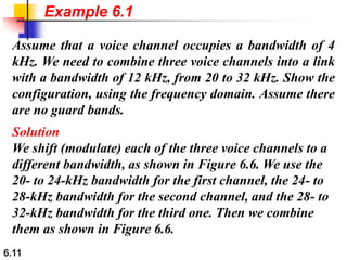 6.11
Assume that a voice channel occupies a bandwidth of 4
kHz. We need to combine three voice channels into a link
with a bandwidth of 12 kHz, from 20 to 32 kHz. Show the
configuration, using the frequency domain. Assume there
are no guard bands.
Solution
We shift (modulate) each of the three voice channels to a
different bandwidth, as shown in Figure 6.6. We use the
20- to 24-kHz bandwidth for the first channel, the 24- to
28-kHz bandwidth for the second channel, and the 28- to
32-kHz bandwidth for the third one. Then we combine
them as shown in Figure 6.6.
Example 6.1
 
