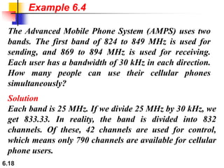 6.18
The Advanced Mobile Phone System (AMPS) uses two
bands. The first band of 824 to 849 MHz is used for
sending, and 869 to 894 MHz is used for receiving.
Each user has a bandwidth of 30 kHz in each direction.
How many people can use their cellular phones
simultaneously?
Solution
Each band is 25 MHz. If we divide 25 MHz by 30 kHz, we
get 833.33. In reality, the band is divided into 832
channels. Of these, 42 channels are used for control,
which means only 790 channels are available for cellular
phone users.
Example 6.4
 