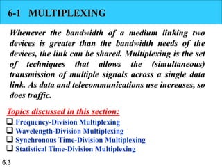 6.3
6-1 MULTIPLEXING
Whenever the bandwidth of a medium linking two
devices is greater than the bandwidth needs of the
devices, the link can be shared. Multiplexing is the set
of techniques that allows the (simultaneous)
transmission of multiple signals across a single data
link. As data and telecommunications use increases, so
does traffic.
 Frequency-Division Multiplexing
 Wavelength-Division Multiplexing
 Synchronous Time-Division Multiplexing
 Statistical Time-Division Multiplexing
Topics discussed in this section:
 