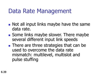 6.39
Data Rate Management
 Not all input links maybe have the same
data rate.
 Some links maybe slower. There maybe
several different input link speeds
 There are three strategies that can be
used to overcome the data rate
mismatch: multilevel, multislot and
pulse stuffing
 