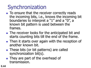 6.44
Synchronization
 To ensure that the receiver correctly reads
the incoming bits, i.e., knows the incoming bit
boundaries to interpret a “1” and a “0”, a
known bit pattern is used between the
frames.
 The receiver looks for the anticipated bit and
starts counting bits till the end of the frame.
 Then it starts over again with the reception of
another known bit.
 These bits (or bit patterns) are called
synchronization bit(s).
 They are part of the overhead of
transmission.
 